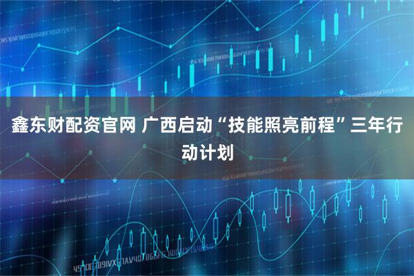 鑫东财配资官网 广西启动“技能照亮前程”三年行动计划