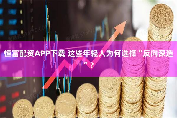恒富配资APP下载 这些年轻人为何选择“反向深造”？