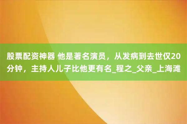 股票配资神器 他是著名演员，从发病到去世仅20分钟，主持人儿子比他更有名_程之_父亲_上海滩