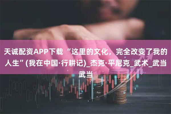 天诚配资APP下载 “这里的文化，完全改变了我的人生”(我在中国·行耕记)_杰克·平尼克_武术_武当