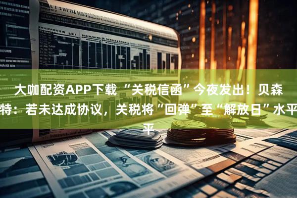 大咖配资APP下载 “关税信函”今夜发出！贝森特：若未达成协议，关税将“回弹”至“解放日”水平