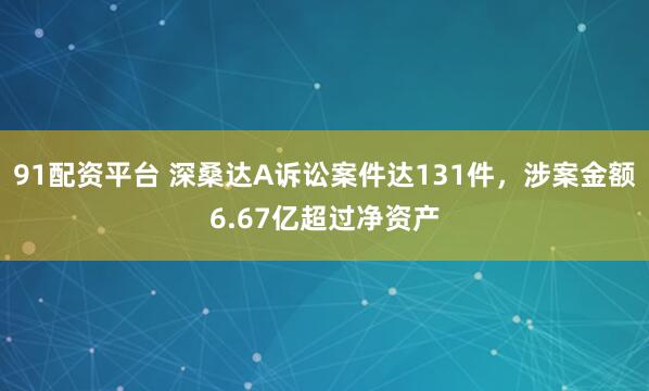91配资平台 深桑达A诉讼案件达131件，涉案金额6.67亿超过净资产