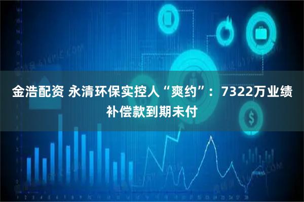 金浩配资 永清环保实控人“爽约”：7322万业绩补偿款到期未付