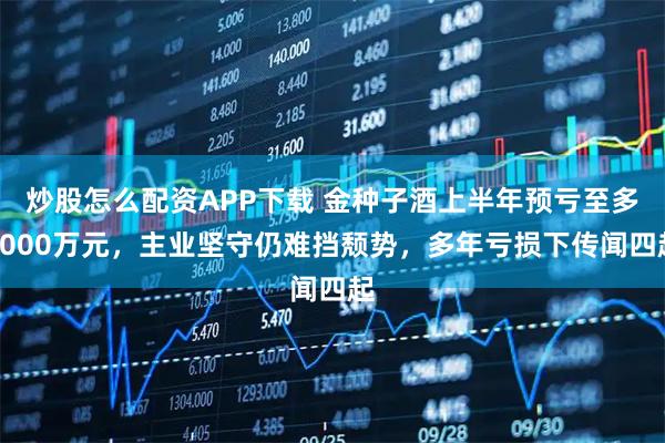 炒股怎么配资APP下载 金种子酒上半年预亏至多9000万元，主业坚守仍难挡颓势，多年亏损下传闻四起