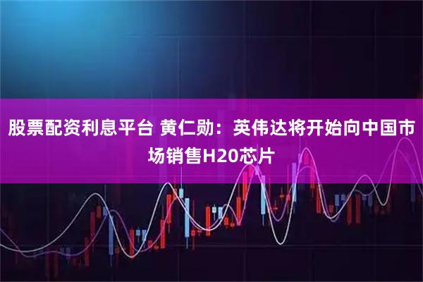 股票配资利息平台 黄仁勋：英伟达将开始向中国市场销售H20芯片