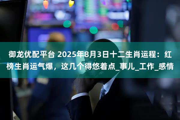御龙优配平台 2025年8月3日十二生肖运程：红榜生肖运气爆，这几个得悠着点_事儿_工作_感情