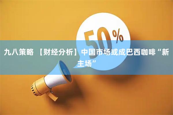 九八策略 【财经分析】中国市场或成巴西咖啡“新主场”