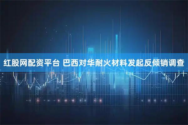 红股网配资平台 巴西对华耐火材料发起反倾销调查