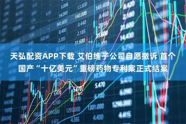 天弘配资APP下载 艾伯维子公司自愿撤诉 首个国产“十亿美元”重磅药物专利案正式结案