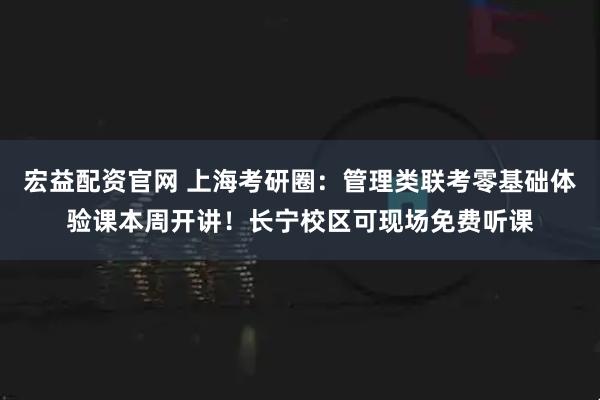 宏益配资官网 上海考研圈：管理类联考零基础体验课本周开讲！长宁校区可现场免费听课