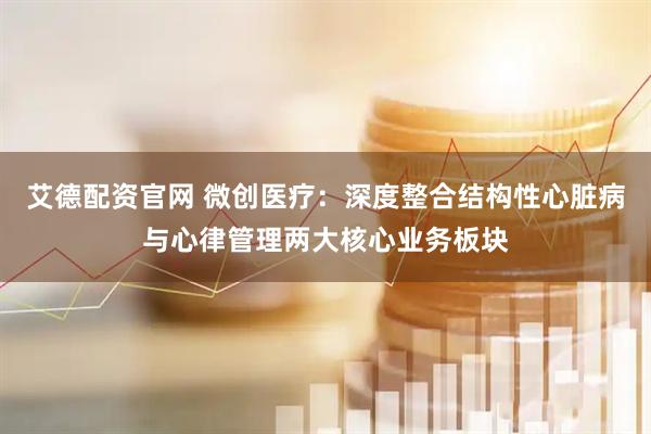 艾德配资官网 微创医疗：深度整合结构性心脏病与心律管理两大核心业务板块