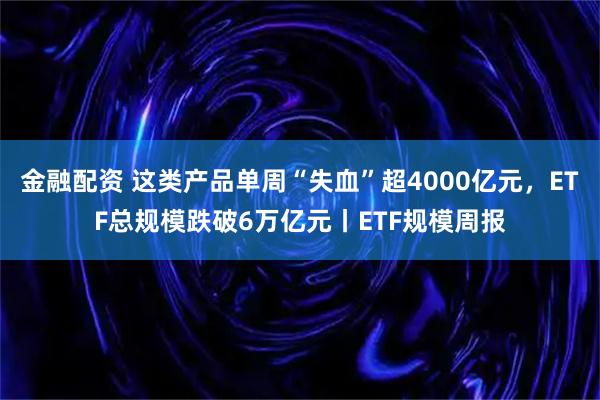 金融配资 这类产品单周“失血”超4000亿元，ETF总规模跌破6万亿元丨ETF规模周报