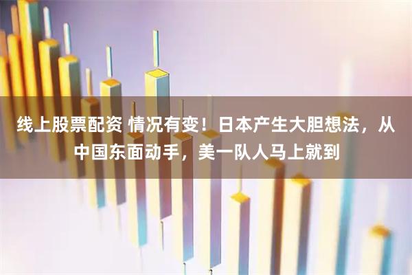 线上股票配资 情况有变！日本产生大胆想法，从中国东面动手，美一队人马上就到