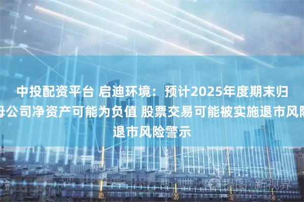 中投配资平台 启迪环境：预计2025年度期末归属于母公司净资产可能为负值 股票交易可能被实施退市风险警示