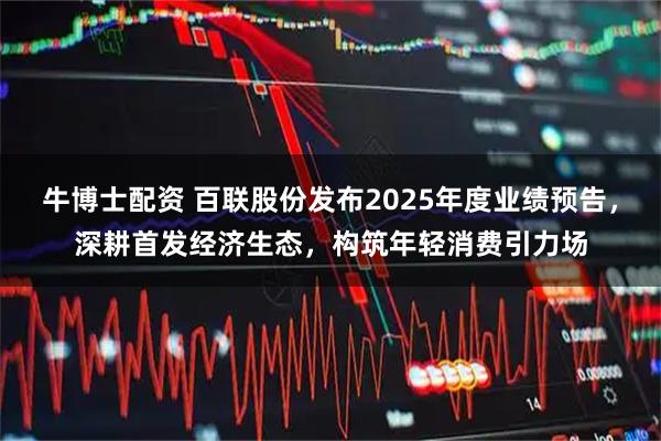 牛博士配资 百联股份发布2025年度业绩预告，深耕首发经济生态，构筑年轻消费引力场