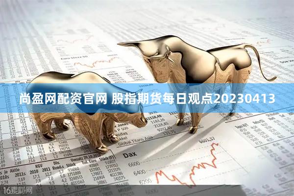 尚盈网配资官网 股指期货每日观点20230413