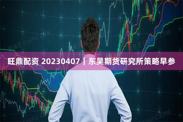 旺鼎配资 20230407｜东吴期货研究所策略早参