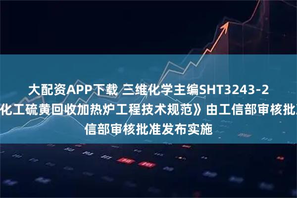 大配资APP下载 三维化学主编SHT3243-2025《石油化工硫黄回收加热炉工程技术规范》由工信部审核批准发布实施