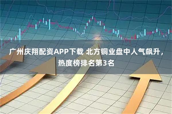 广州庆翔配资APP下载 北方铜业盘中人气飙升，热度榜排名第3名