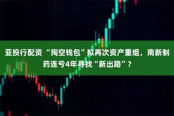 亚投行配资 “掏空钱包”拟再次资产重组，南新制药连亏4年寻找“新出路”？