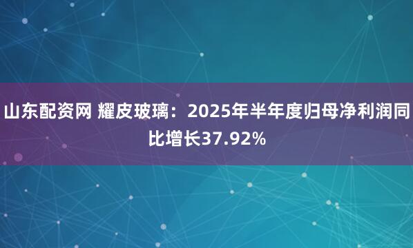 山东配资网 耀皮玻璃：2025年半年度归母净利润同比增长37.92%