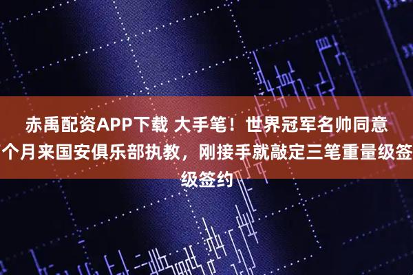 赤禹配资APP下载 大手笔！世界冠军名帅同意下个月来国安俱乐部执教，刚接手就敲定三笔重量级签约