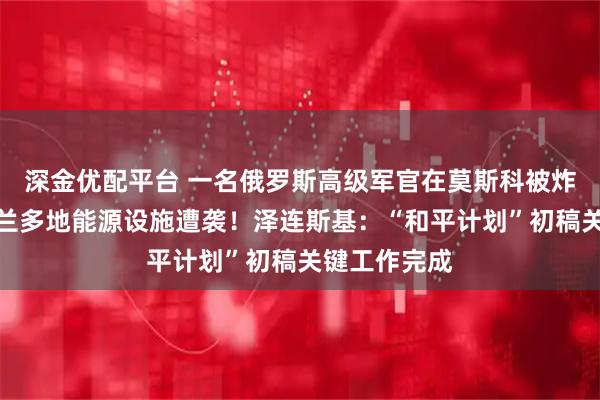 深金优配平台 一名俄罗斯高级军官在莫斯科被炸身亡！乌克兰多地能源设施遭袭！泽连斯基：“和平计划”初稿关键工作完成