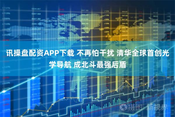讯操盘配资APP下载 不再怕干扰 清华全球首创光学导航 成北斗最强后盾