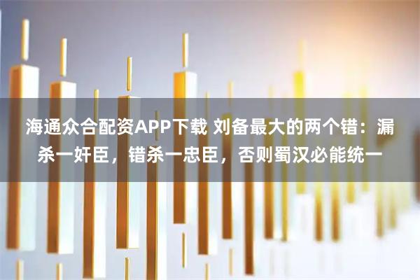 海通众合配资APP下载 刘备最大的两个错：漏杀一奸臣，错杀一忠臣，否则蜀汉必能统一