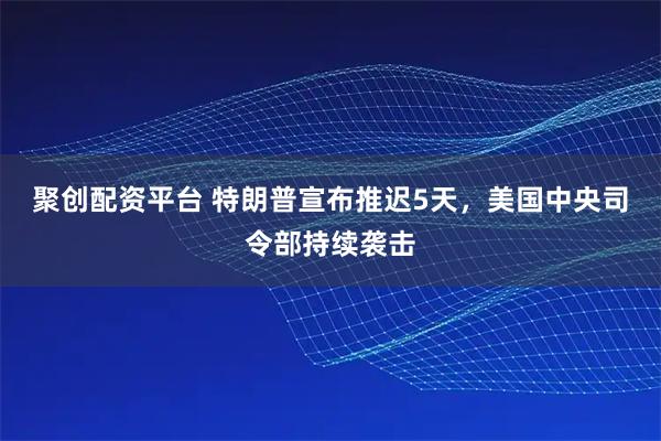 聚创配资平台 特朗普宣布推迟5天，美国中央司令部持续袭击