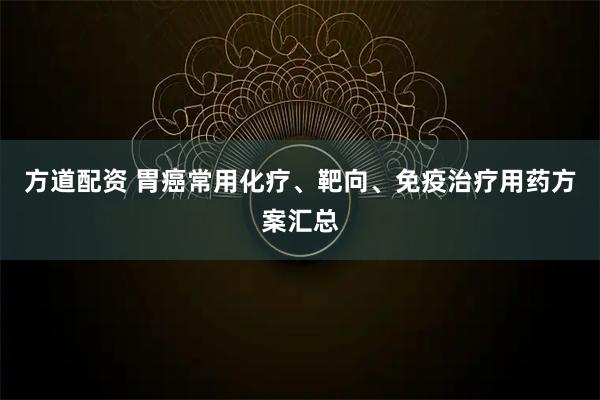 方道配资 胃癌常用化疗、靶向、免疫治疗用药方案汇总